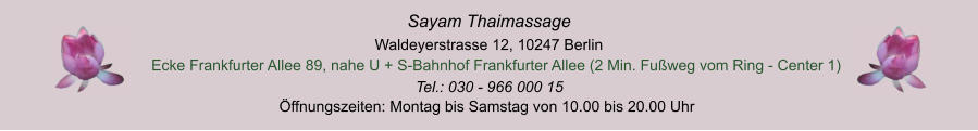 ffnungszeiten: Montag bis Samstag von 10.00 bis 20.00 Uhr Tel.: 030 - 966 000 15 Ecke Frankfurter Allee 89, nahe U + S-Bahnhof Frankfurter Allee (2 Min. Fuweg vom Ring - Center 1)  Waldeyerstrasse 12, 10247 Berlin Sayam Thaimassage