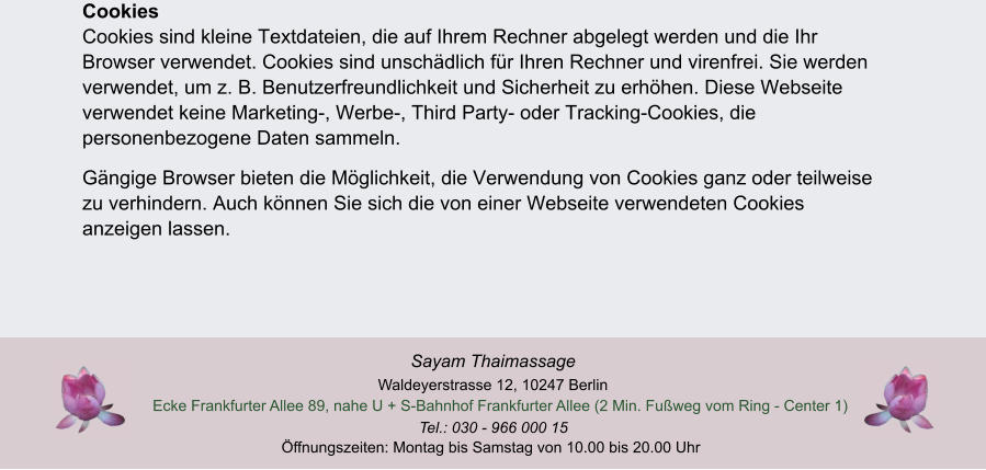 ffnungszeiten: Montag bis Samstag von 10.00 bis 20.00 Uhr Tel.: 030 - 966 000 15 Ecke Frankfurter Allee 89, nahe U + S-Bahnhof Frankfurter Allee (2 Min. Fuweg vom Ring - Center 1)  Waldeyerstrasse 12, 10247 Berlin Sayam Thaimassage CookiesCookies sind kleine Textdateien, die auf Ihrem Rechner abgelegt werden und die Ihr Browser verwendet. Cookies sind unschdlich fr Ihren Rechner und virenfrei. Sie werden verwendet, um z. B. Benutzerfreundlichkeit und Sicherheit zu erhhen. Diese Webseite verwendet keine Marketing-, Werbe-, Third Party- oder Tracking-Cookies, die personenbezogene Daten sammeln. Gngige Browser bieten die Mglichkeit, die Verwendung von Cookies ganz oder teilweise zu verhindern. Auch knnen Sie sich die von einer Webseite verwendeten Cookies anzeigen lassen.