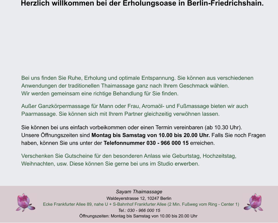 ffnungszeiten: Montag bis Samstag von 10.00 bis 20.00 Uhr Tel.: 030 - 966 000 15 Ecke Frankfurter Allee 89, nahe U + S-Bahnhof Frankfurter Allee (2 Min. Fuweg vom Ring - Center 1)  Waldeyerstrasse 12, 10247 Berlin Sayam Thaimassage Herzlich willkommen bei der Erholungsoase in Berlin-Friedrichshain. Verschenken Sie Gutscheine fr den besonderen Anlass wie Geburtstag, Hochzeitstag,  Weihnachten, usw. Diese knnen Sie gerne bei uns im Studio erwerben. Sie knnen bei uns einfach vorbeikommen oder einen Termin vereinbaren (ab 10.30 Uhr).  Unsere ffnungszeiten sind Montag bis Samstag von 10.00 bis 20.00 Uhr. Falls Sie noch Fragen  haben, knnen Sie uns unter der Telefonnummer 030 - 966 000 15 erreichen. Auer Ganzkrpermassage fr Mann oder Frau, Aromal- und Fumassage bieten wir auch   Paarmassage. Sie knnen sich mit Ihrem Partner gleichzeitig verwhnen lassen. Bei uns finden Sie Ruhe, Erholung und optimale Entspannung. Sie knnen aus verschiedenen  Anwendungen der traditionellen Thaimassage ganz nach Ihrem Geschmack whlen.  Wir werden gemeinsam eine richtige Behandlung fr Sie finden.